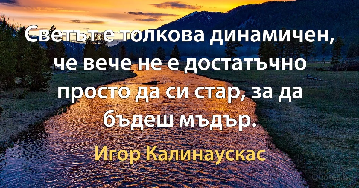 Светът е толкова динамичен, че вече не е достатъчно просто да си стар, за да бъдеш мъдър. (Игор Калинаускас)