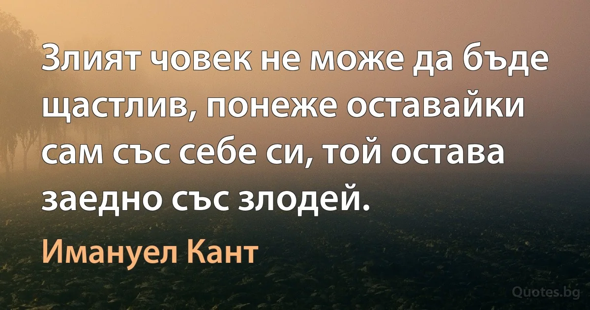 Злият човек не може да бъде щастлив, понеже оставайки сам със себе си, той остава заедно със злодей. (Имануел Кант)