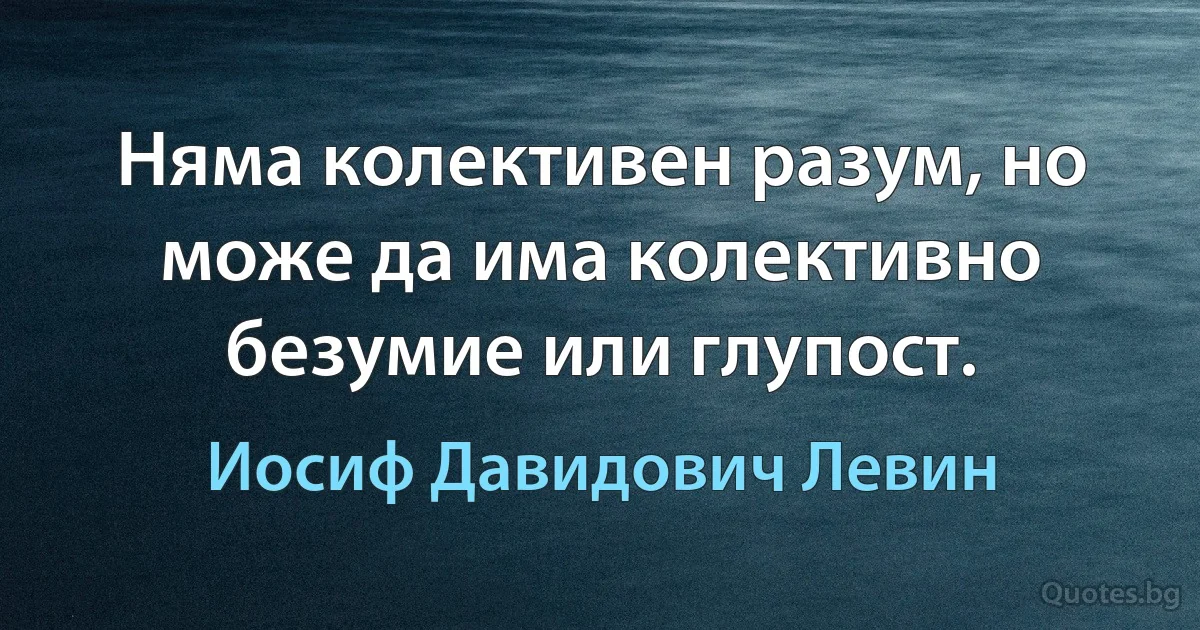 Няма колективен разум, но може да има колективно безумие или глупост. (Иосиф Давидович Левин)