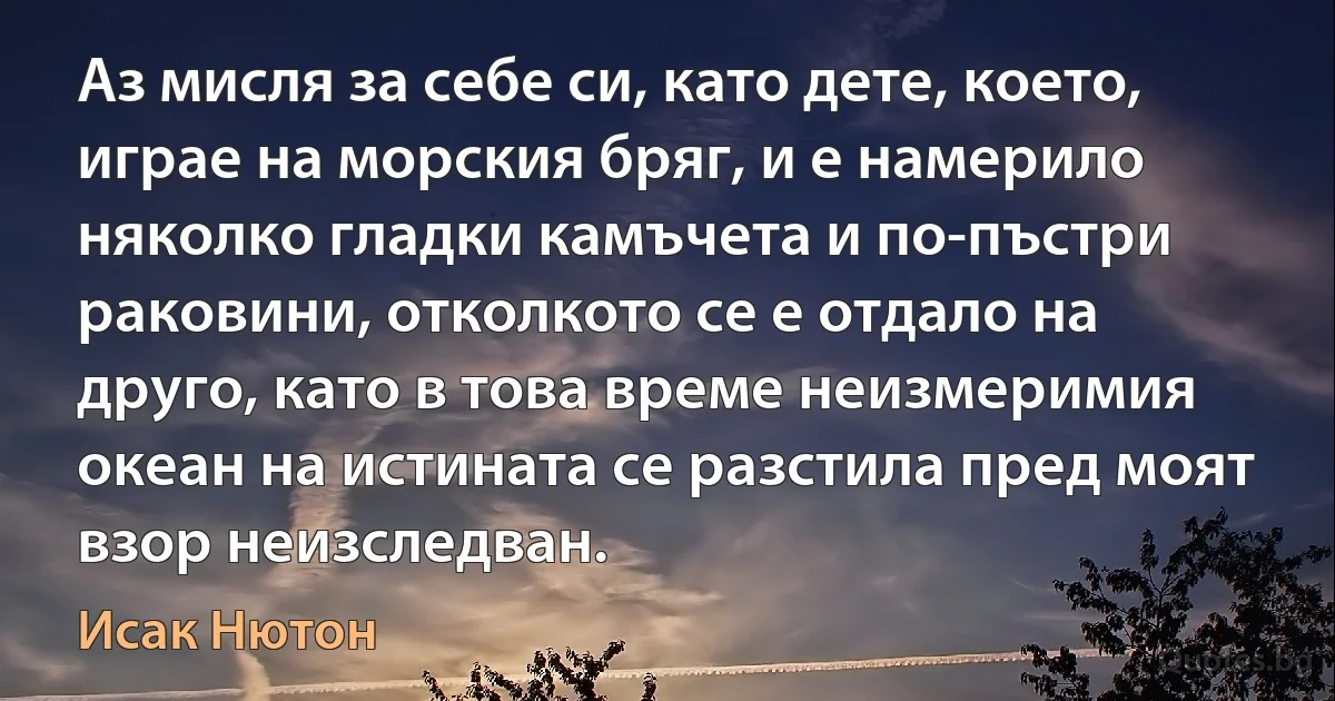 Аз мисля за себе си, като дете, което, играе на морския бряг, и е намерило няколко гладки камъчета и по-пъстри раковини, отколкото се е отдало на друго, като в това време неизмеримия океан на истината се разстила пред моят взор неизследван. (Исак Нютон)