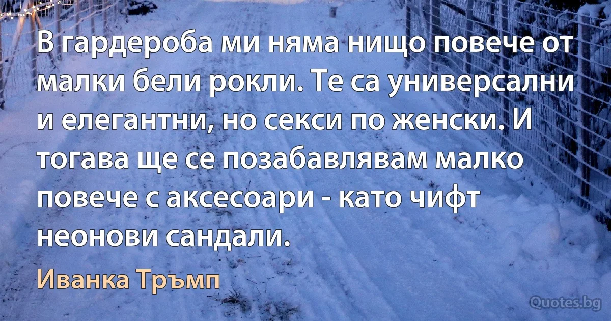 В гардероба ми няма нищо повече от малки бели рокли. Те са универсални и елегантни, но секси по женски. И тогава ще се позабавлявам малко повече с аксесоари - като чифт неонови сандали. (Иванка Тръмп)