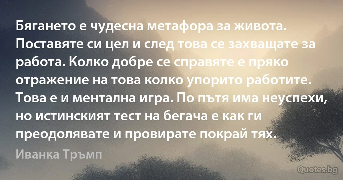 Бягането е чудесна метафора за живота. Поставяте си цел и след това се захващате за работа. Колко добре се справяте е пряко отражение на това колко упорито работите. Това е и ментална игра. По пътя има неуспехи, но истинският тест на бегача е как ги преодолявате и провирате покрай тях. (Иванка Тръмп)