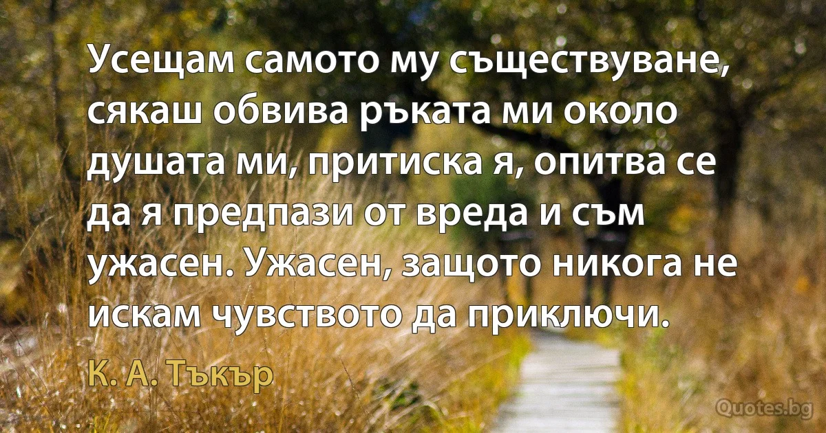 Усещам самото му съществуване, сякаш обвива ръката ми около душата ми, притиска я, опитва се да я предпази от вреда и съм ужасен. Ужасен, защото никога не искам чувството да приключи. (К. А. Тъкър)