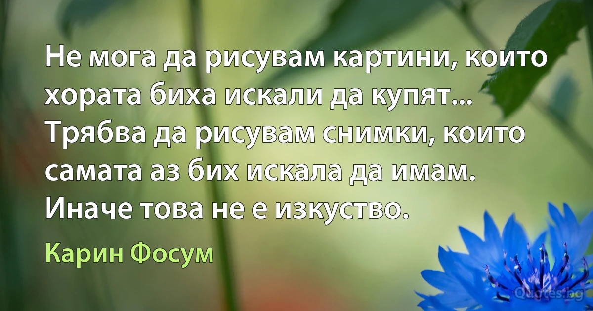 Не мога да рисувам картини, които хората биха искали да купят... Трябва да рисувам снимки, които самата аз бих искала да имам. Иначе това не е изкуство. (Карин Фосум)