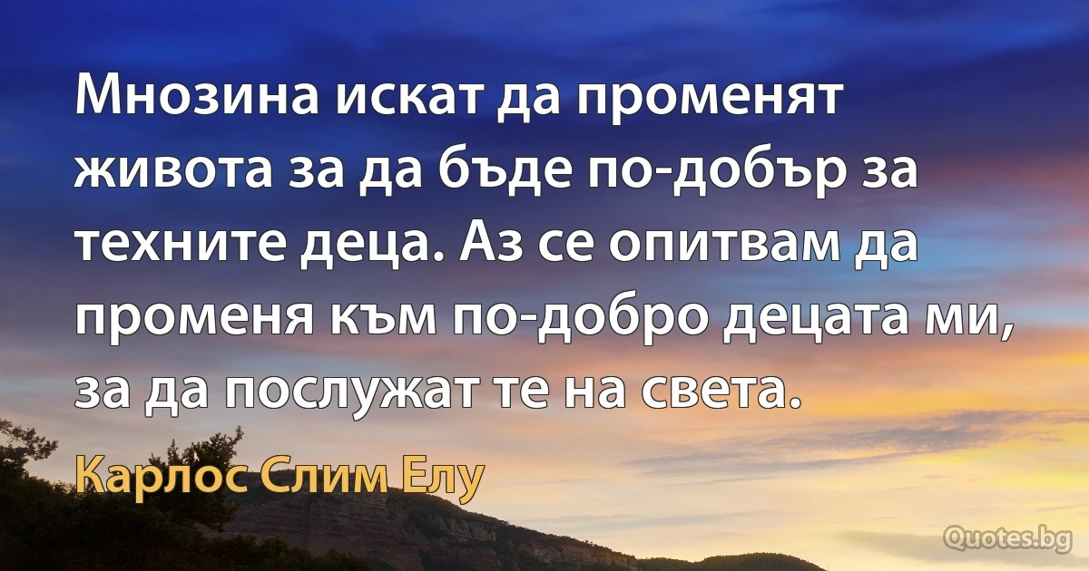 Мнозина искат да променят живота за да бъде по-добър за техните деца. Аз се опитвам да променя към по-добро децата ми, за да послужат те на света. (Карлос Слим Елу)