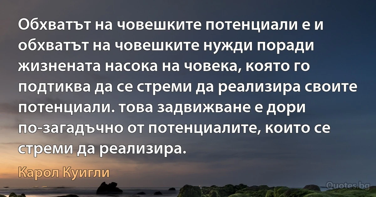 Обхватът на човешките потенциали е и обхватът на човешките нужди поради жизнената насока на човека, която го подтиква да се стреми да реализира своите потенциали. това задвижване е дори по-загадъчно от потенциалите, които се стреми да реализира. (Карол Куигли)