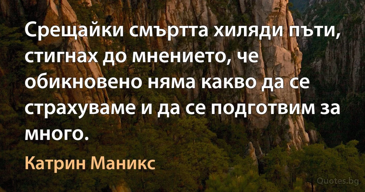 Срещайки смъртта хиляди пъти, стигнах до мнението, че обикновено няма какво да се страхуваме и да се подготвим за много. (Катрин Маникс)