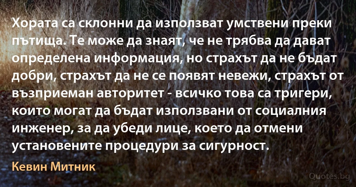 Хората са склонни да използват умствени преки пътища. Те може да знаят, че не трябва да дават определена информация, но страхът да не бъдат добри, страхът да не се появят невежи, страхът от възприеман авторитет - всичко това са тригери, които могат да бъдат използвани от социалния инженер, за да убеди лице, което да отмени установените процедури за сигурност. (Кевин Митник)