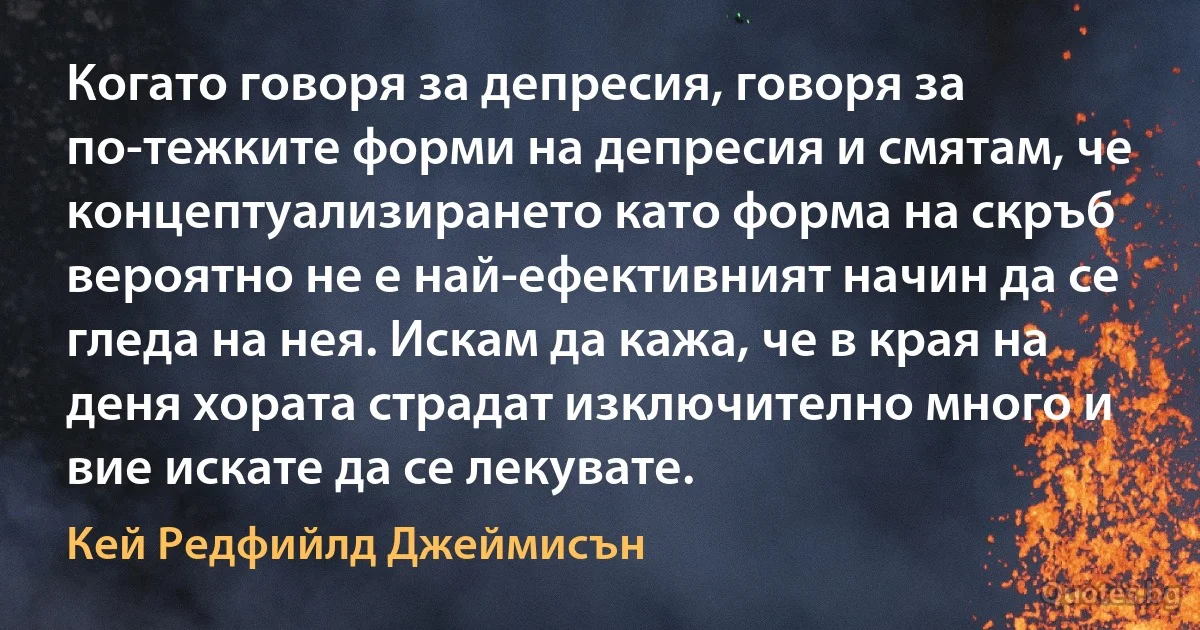 Когато говоря за депресия, говоря за по-тежките форми на депресия и смятам, че концептуализирането като форма на скръб вероятно не е най-ефективният начин да се гледа на нея. Искам да кажа, че в края на деня хората страдат изключително много и вие искате да се лекувате. (Кей Редфийлд Джеймисън)