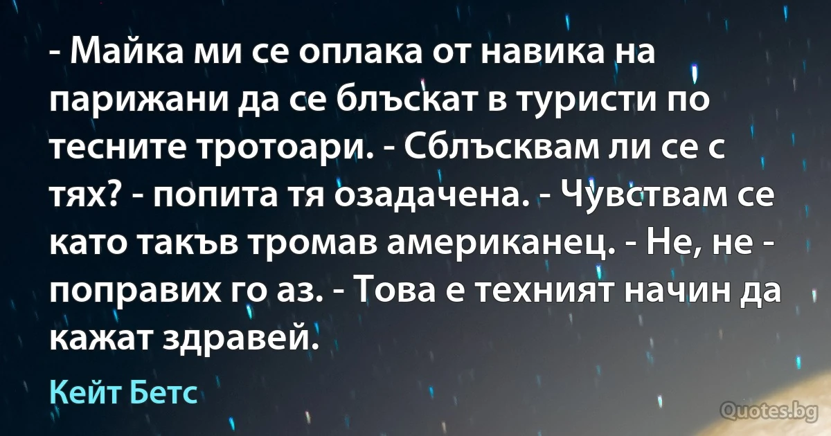 - Майка ми се оплака от навика на парижани да се блъскат в туристи по тесните тротоари. - Сблъсквам ли се с тях? - попита тя озадачена. - Чувствам се като такъв тромав американец. - Не, не - поправих го аз. - Това е техният начин да кажат здравей. (Кейт Бетс)