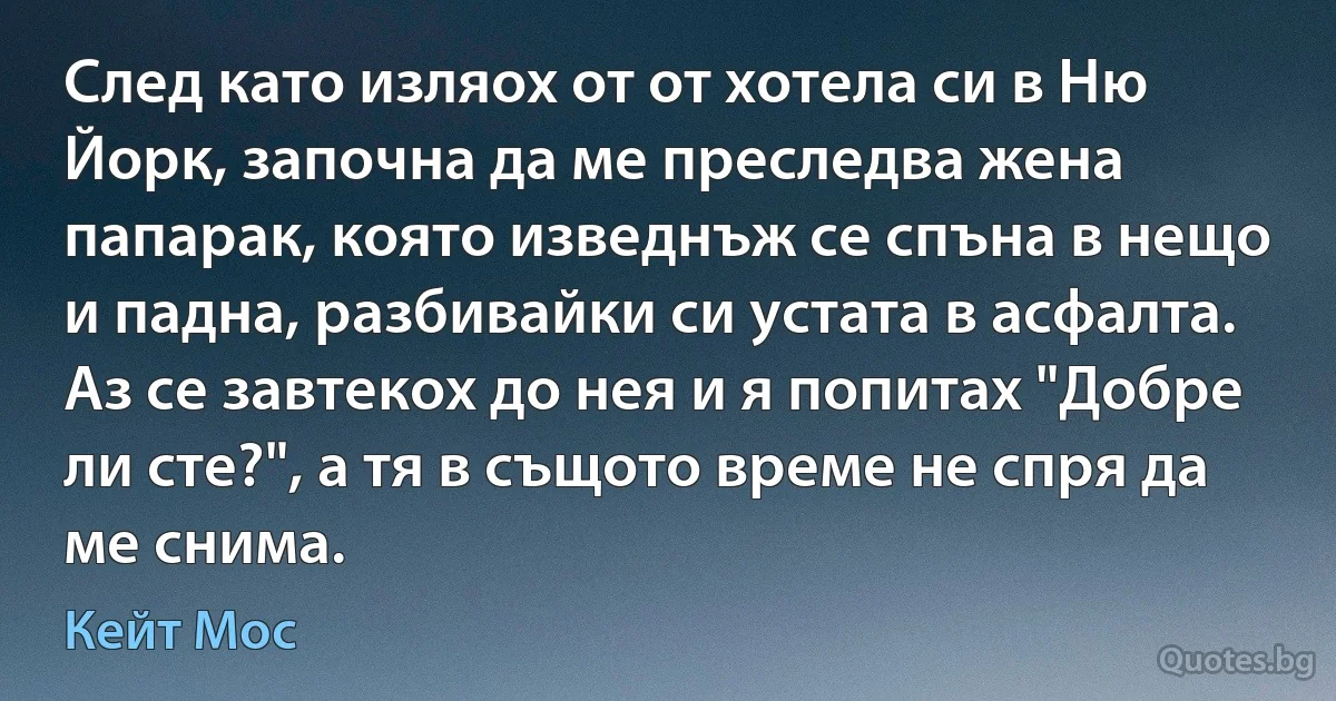 След като изляох от от хотела си в Ню Йорк, започна да ме преследва жена папарак, която изведнъж се спъна в нещо и падна, разбивайки си устата в асфалта. Аз се завтекох до нея и я попитах "Добре ли сте?", а тя в същото време не спря да ме снима. (Кейт Мос)