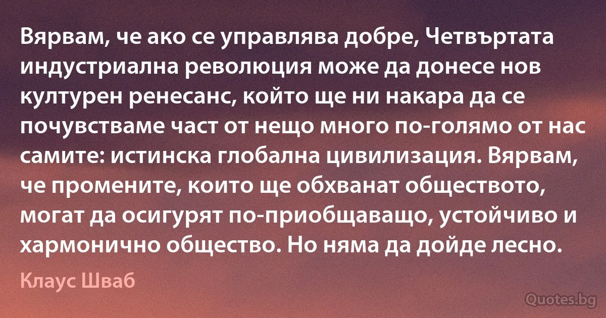 Вярвам, че ако се управлява добре, Четвъртата индустриална революция може да донесе нов културен ренесанс, който ще ни накара да се почувстваме част от нещо много по-голямо от нас самите: истинска глобална цивилизация. Вярвам, че промените, които ще обхванат обществото, могат да осигурят по-приобщаващо, устойчиво и хармонично общество. Но няма да дойде лесно. (Клаус Шваб)