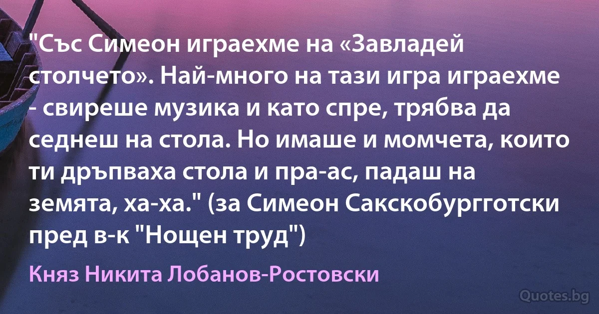 "Със Симеон играехме на «Завладей столчето». Най-много на тази игра играехме - свиреше музика и като спре, трябва да седнеш на стола. Но имаше и момчета, които ти дръпваха стола и пра-ас, падаш на земята, ха-ха." (за Симеон Сакскобургготски пред в-к "Нощен труд") (Княз Никита Лобанов-Ростовски)