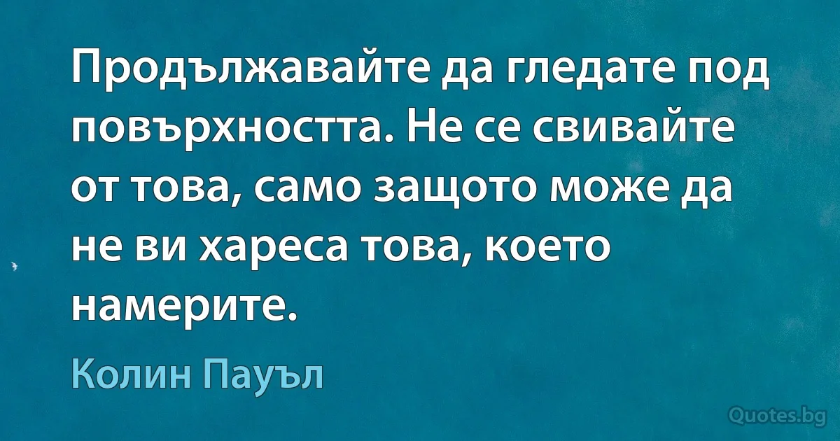 Продължавайте да гледате под повърхността. Не се свивайте от това, само защото може да не ви хареса това, което намерите. (Колин Пауъл)