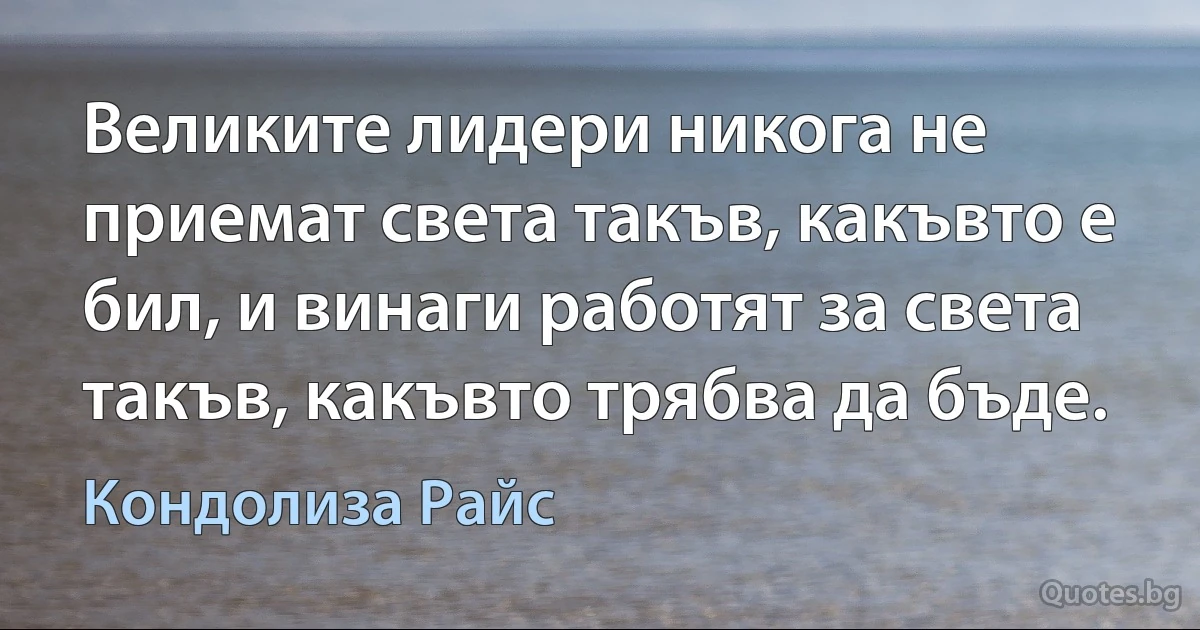 Великите лидери никога не приемат света такъв, какъвто е бил, и винаги работят за света такъв, какъвто трябва да бъде. (Кондолиза Райс)