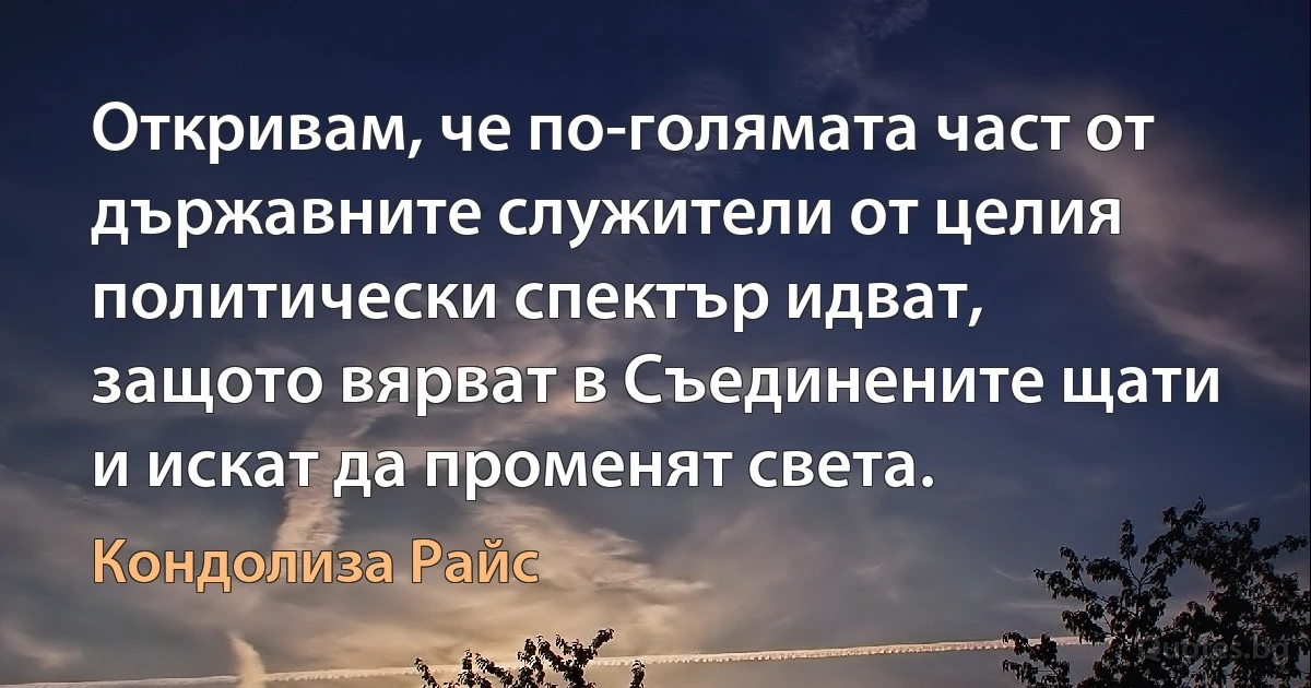 Откривам, че по-голямата част от държавните служители от целия политически спектър идват, защото вярват в Съединените щати и искат да променят света. (Кондолиза Райс)