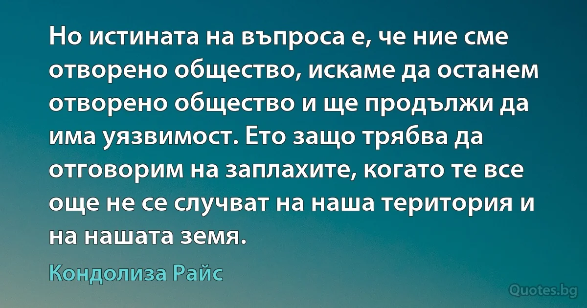 Но истината на въпроса е, че ние сме отворено общество, искаме да останем отворено общество и ще продължи да има уязвимост. Ето защо трябва да отговорим на заплахите, когато те все още не се случват на наша територия и на нашата земя. (Кондолиза Райс)