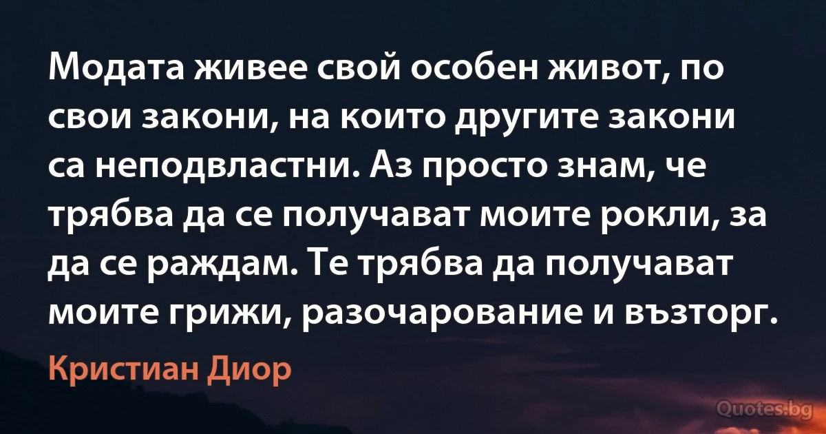 Модата живее свой особен живот, по свои закони, на които другите закони са неподвластни. Аз просто знам, че трябва да се получават моите рокли, за да се раждам. Те трябва да получават моите грижи, разочарование и възторг. (Кристиан Диор)