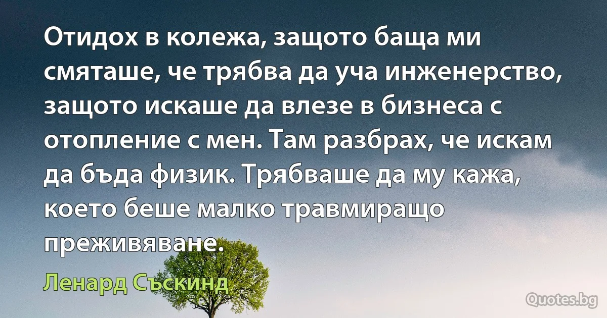 Отидох в колежа, защото баща ми смяташе, че трябва да уча инженерство, защото искаше да влезе в бизнеса с отопление с мен. Там разбрах, че искам да бъда физик. Трябваше да му кажа, което беше малко травмиращо преживяване. (Ленард Съскинд)