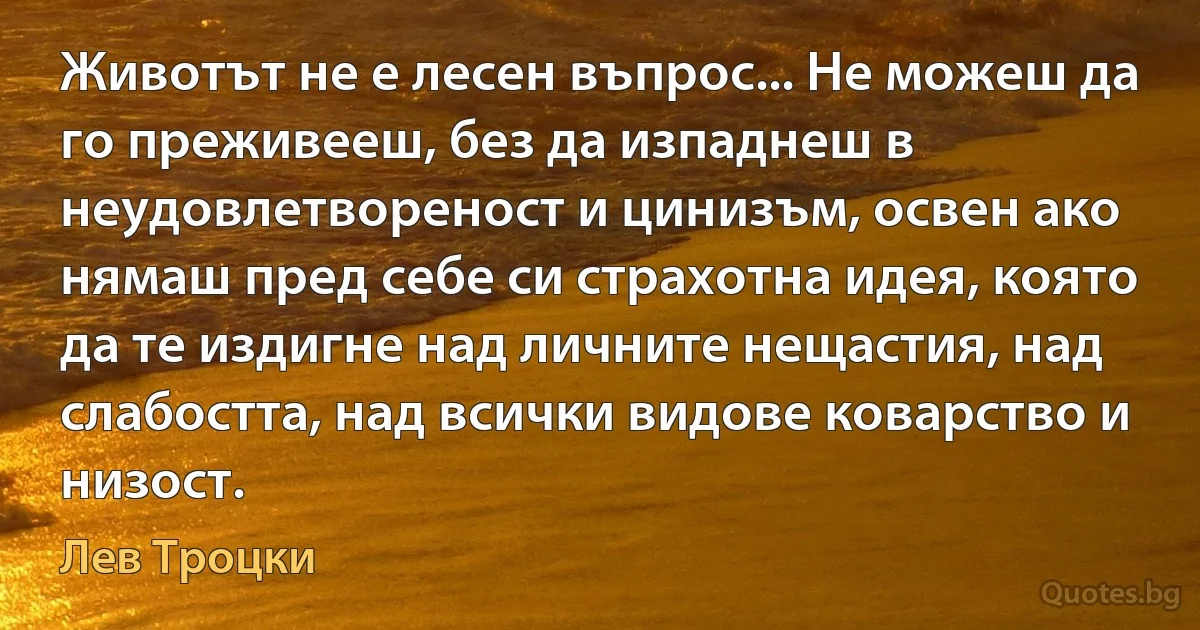 Животът не е лесен въпрос... Не можеш да го преживееш, без да изпаднеш в неудовлетвореност и цинизъм, освен ако нямаш пред себе си страхотна идея, която да те издигне над личните нещастия, над слабостта, над всички видове коварство и низост. (Лев Троцки)