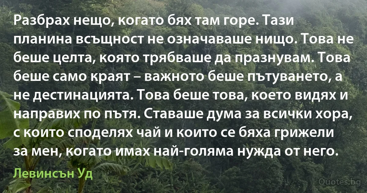 Разбрах нещо, когато бях там горе. Тази планина всъщност не означаваше нищо. Това не беше целта, която трябваше да празнувам. Това беше само краят – важното беше пътуването, а не дестинацията. Това беше това, което видях и направих по пътя. Ставаше дума за всички хора, с които споделях чай и които се бяха грижели за мен, когато имах най-голяма нужда от него. (Левинсън Уд)