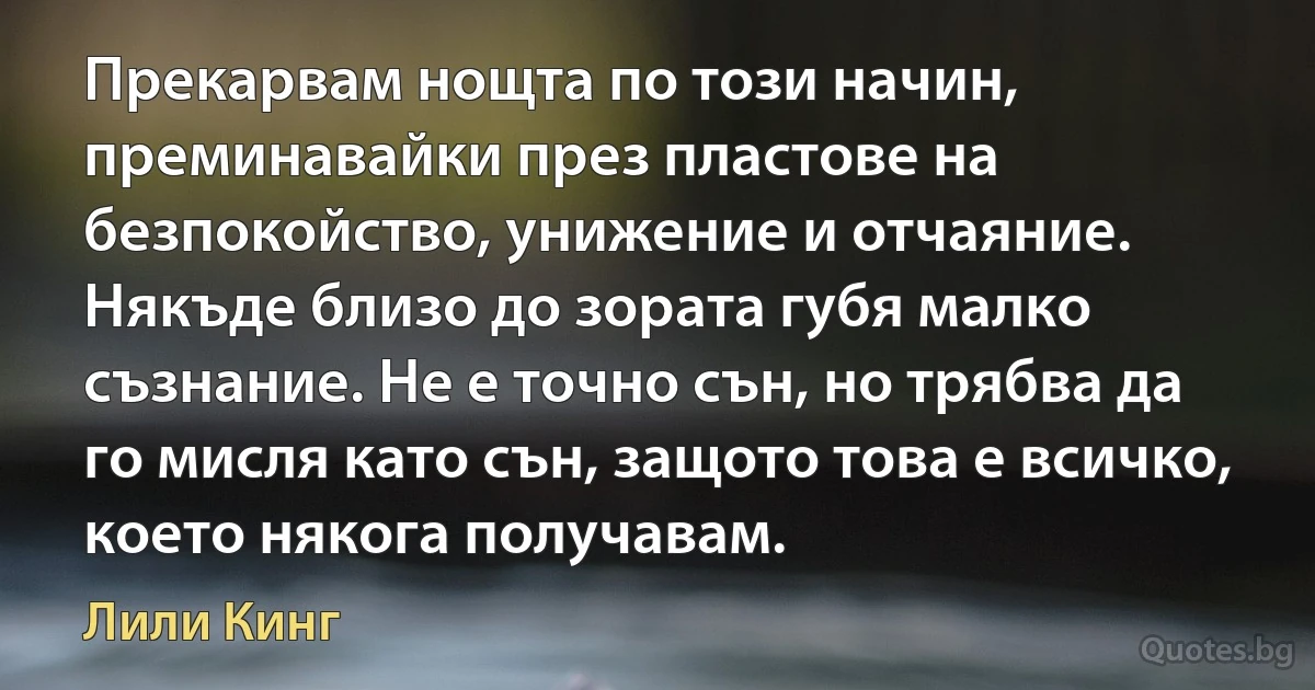 Прекарвам нощта по този начин, преминавайки през пластове на безпокойство, унижение и отчаяние. Някъде близо до зората губя малко съзнание. Не е точно сън, но трябва да го мисля като сън, защото това е всичко, което някога получавам. (Лили Кинг)