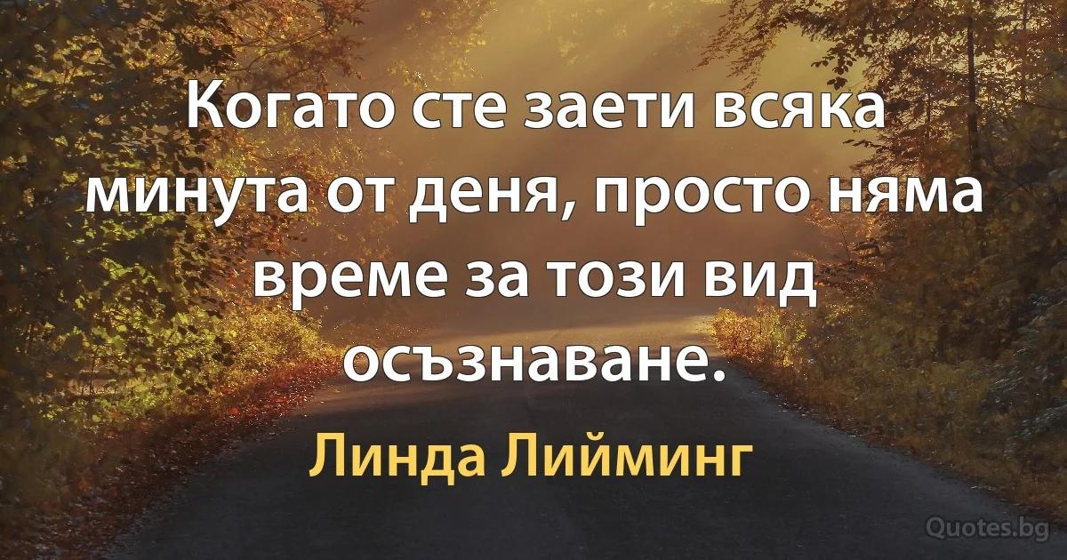 Когато сте заети всяка минута от деня, просто няма време за този вид осъзнаване. (Линда Лийминг)