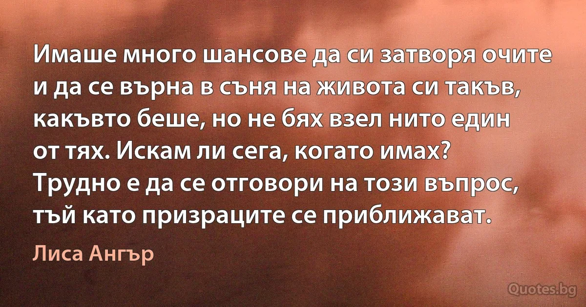 Имаше много шансове да си затворя очите и да се върна в съня на живота си такъв, какъвто беше, но не бях взел нито един от тях. Искам ли сега, когато имах? Трудно е да се отговори на този въпрос, тъй като призраците се приближават. (Лиса Ангър)