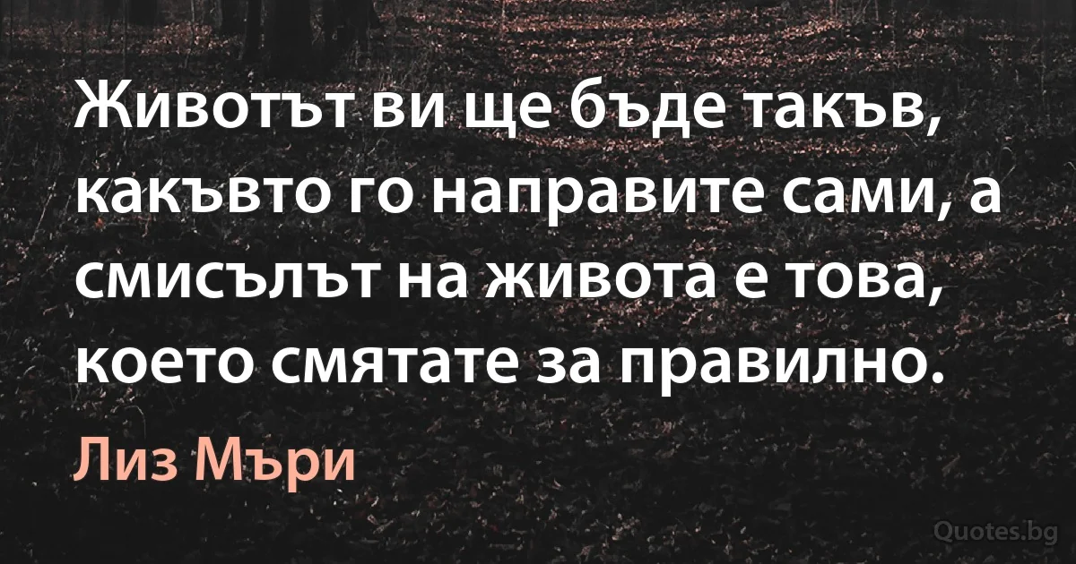 Животът ви ще бъде такъв, какъвто го направите сами, а смисълът на живота е това, което смятате за правилно. (Лиз Мъри)