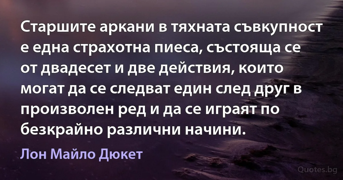 Старшите аркани в тяхната съвкупност е една страхотна пиеса, състояща се от двадесет и две действия, които могат да се следват един след друг в произволен ред и да се играят по безкрайно различни начини. (Лон Майло Дюкет)