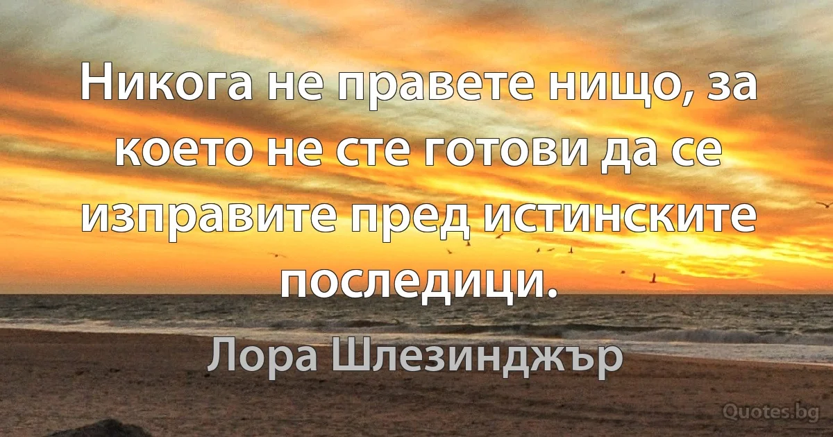 Никога не правете нищо, за което не сте готови да се изправите пред истинските последици. (Лора Шлезинджър)