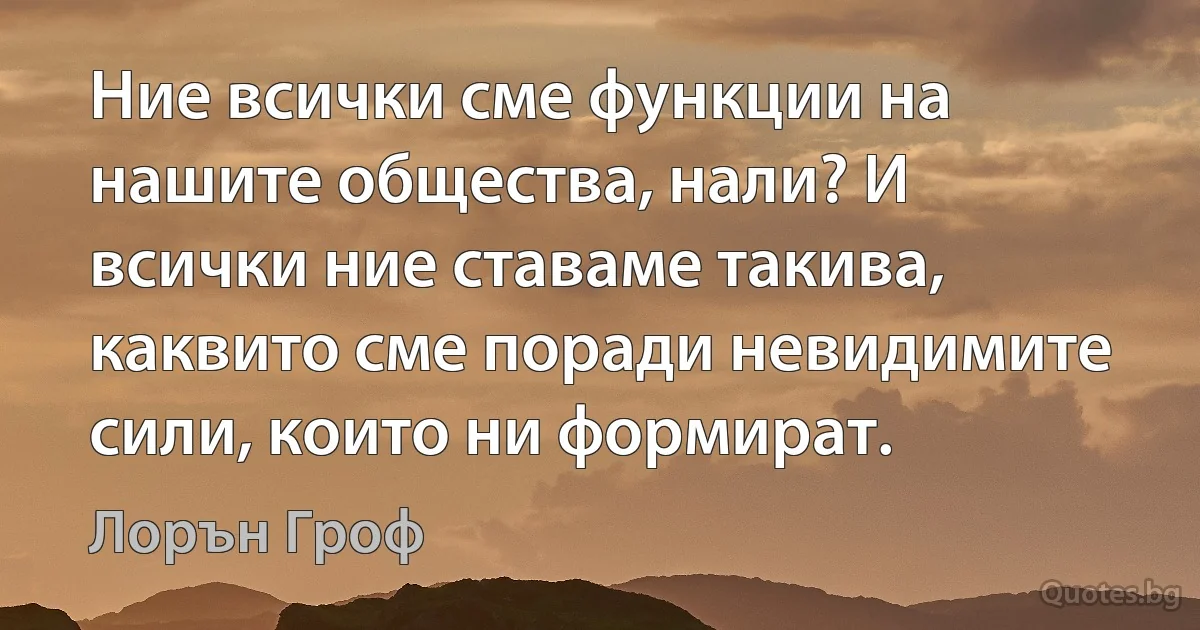 Ние всички сме функции на нашите общества, нали? И всички ние ставаме такива, каквито сме поради невидимите сили, които ни формират. (Лорън Гроф)