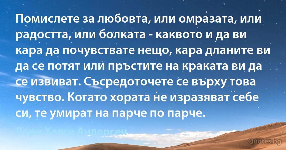 Помислете за любовта, или омразата, или радостта, или болката - каквото и да ви кара да почувствате нещо, кара дланите ви да се потят или пръстите на краката ви да се извиват. Съсредоточете се върху това чувство. Когато хората не изразяват себе си, те умират на парче по парче. (Лори Халсе Андерсен)