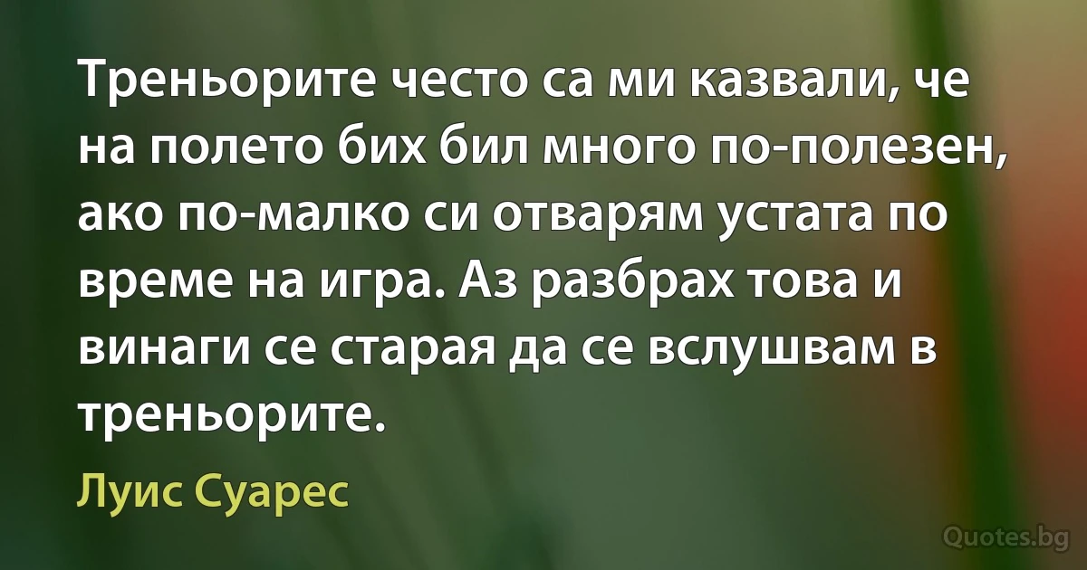 Треньорите често са ми казвали, че на полето бих бил много по-полезен, ако по-малко си отварям устата по време на игра. Аз разбрах това и винаги се старая да се вслушвам в треньорите. (Луис Суарес)