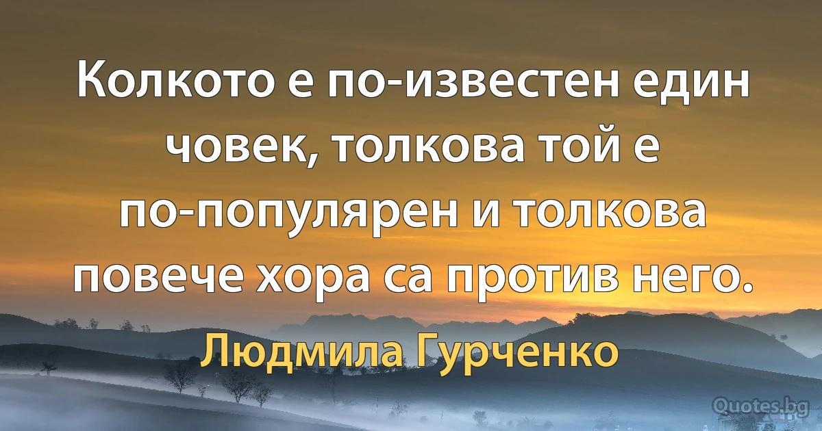 Колкото е по-известен един човек, толкова той е по-популярен и толкова повече хора са против него. (Людмила Гурченко)