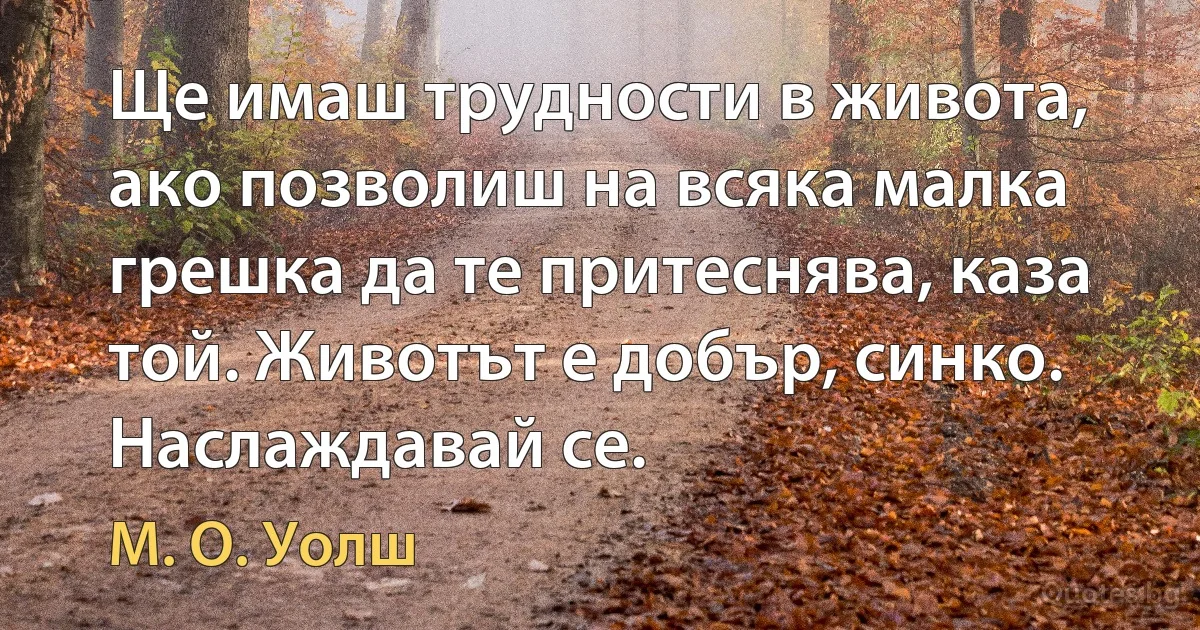 Ще имаш трудности в живота, ако позволиш на всяка малка грешка да те притеснява, каза той. Животът е добър, синко. Наслаждавай се. (М. О. Уолш)