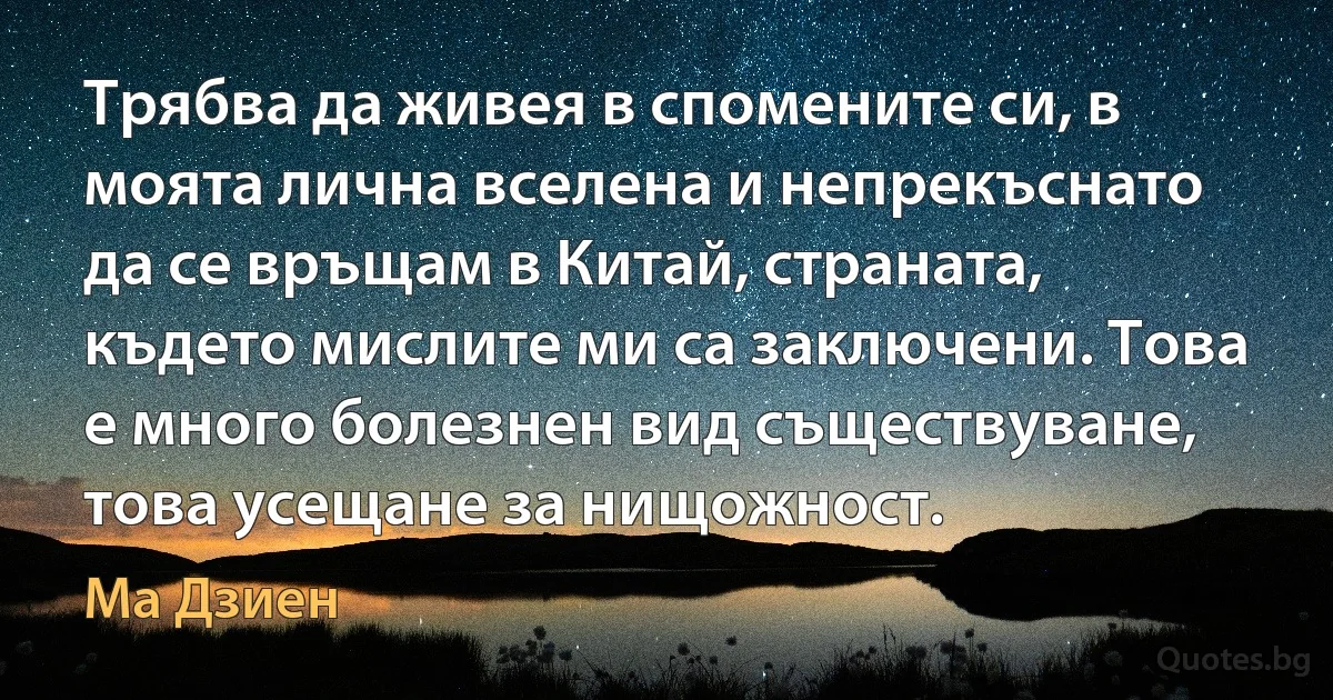 Трябва да живея в спомените си, в моята лична вселена и непрекъснато да се връщам в Китай, страната, където мислите ми са заключени. Това е много болезнен вид съществуване, това усещане за нищожност. (Ма Дзиен)