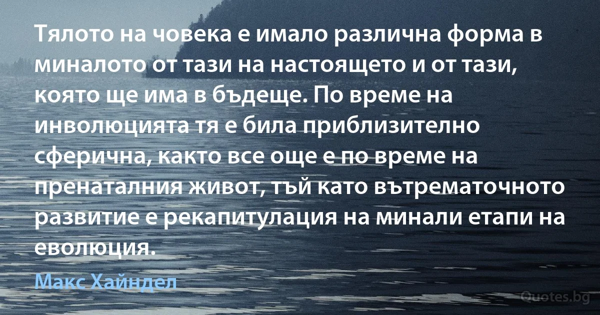 Тялото на човека е имало различна форма в миналото от тази на настоящето и от тази, която ще има в бъдеще. По време на инволюцията тя е била приблизително сферична, както все още е по време на пренаталния живот, тъй като вътрематочното развитие е рекапитулация на минали етапи на еволюция. (Макс Хайндел)