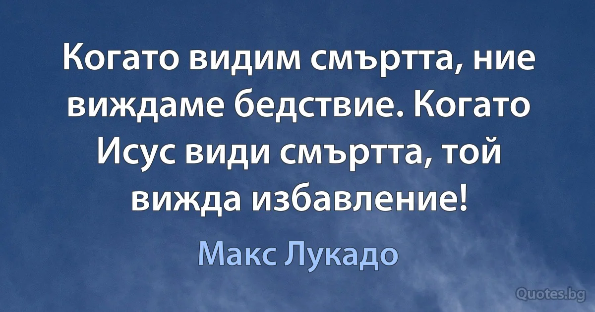 Когато видим смъртта, ние виждаме бедствие. Когато Исус види смъртта, той вижда избавление! (Макс Лукадо)