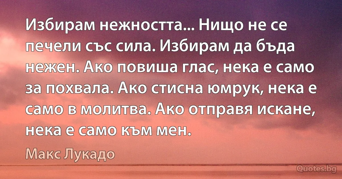 Избирам нежността... Нищо не се печели със сила. Избирам да бъда нежен. Ако повиша глас, нека е само за похвала. Ако стисна юмрук, нека е само в молитва. Ако отправя искане, нека е само към мен. (Макс Лукадо)