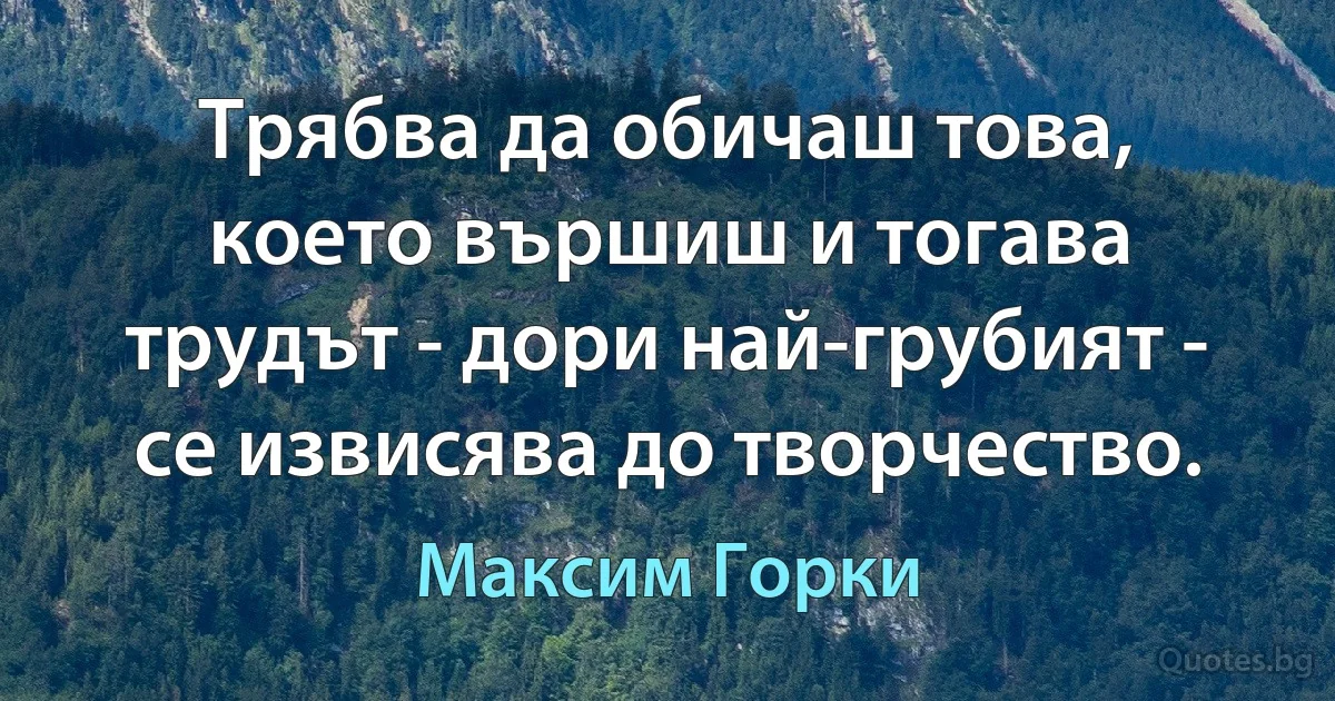 Трябва да обичаш това, което вършиш и тогава трудът - дори най-грубият - се извисява до творчество. (Максим Горки)