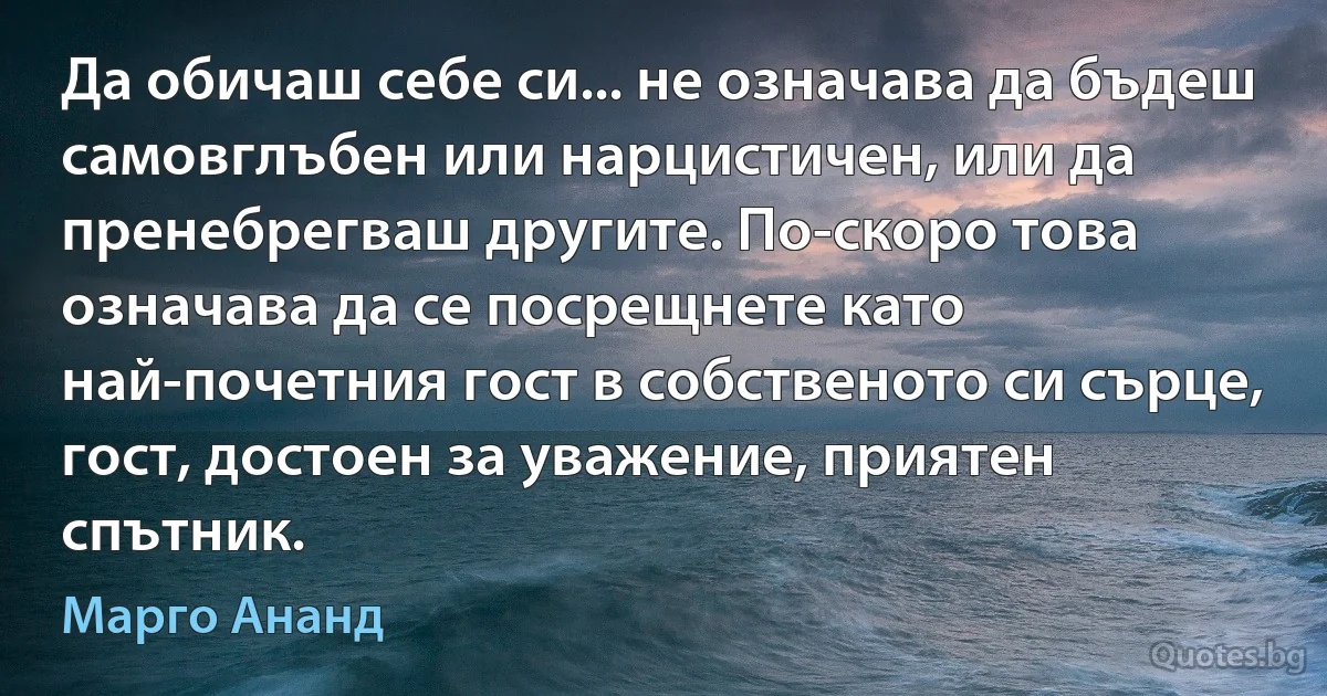 Да обичаш себе си... не означава да бъдеш самовглъбен или нарцистичен, или да пренебрегваш другите. По-скоро това означава да се посрещнете като най-почетния гост в собственото си сърце, гост, достоен за уважение, приятен спътник. (Марго Ананд)