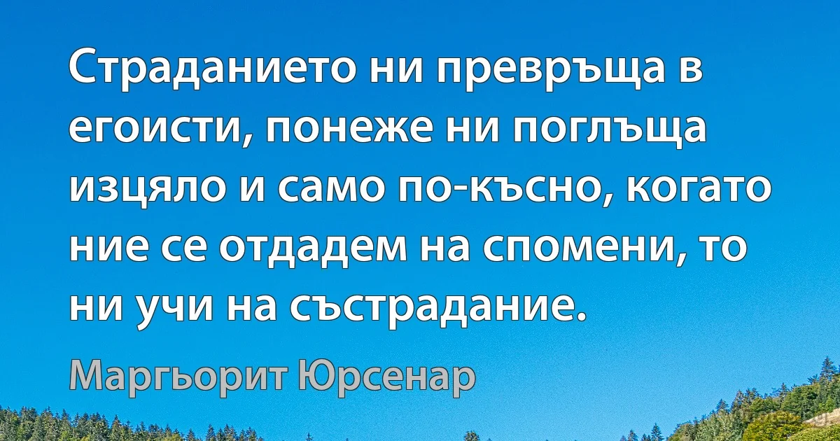 Страданието ни превръща в егоисти, понеже ни поглъща изцяло и само по-късно, когато ние се отдадем на спомени, то ни учи на състрадание. (Маргьорит Юрсенар)