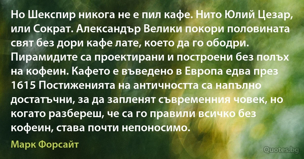 Но Шекспир никога не е пил кафе. Нито Юлий Цезар, или Сократ. Александър Велики покори половината свят без дори кафе лате, което да го ободри. Пирамидите са проектирани и построени без полъх на кофеин. Кафето е въведено в Европа едва през 1615 Постиженията на античността са напълно достатъчни, за да запленят съвременния човек, но когато разбереш, че са го правили всичко без кофеин, става почти непоносимо. (Марк Форсайт)