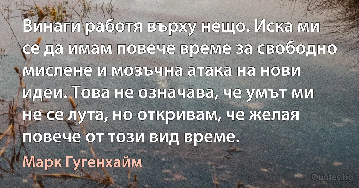 Винаги работя върху нещо. Иска ми се да имам повече време за свободно мислене и мозъчна атака на нови идеи. Това не означава, че умът ми не се лута, но откривам, че желая повече от този вид време. (Марк Гугенхайм)