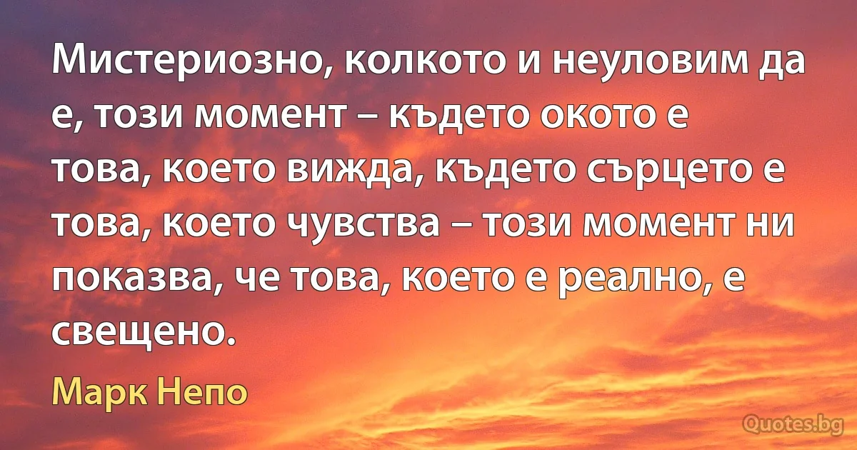 Мистериозно, колкото и неуловим да е, този момент – където окото е това, което вижда, където сърцето е това, което чувства – този момент ни показва, че това, което е реално, е свещено. (Марк Непо)