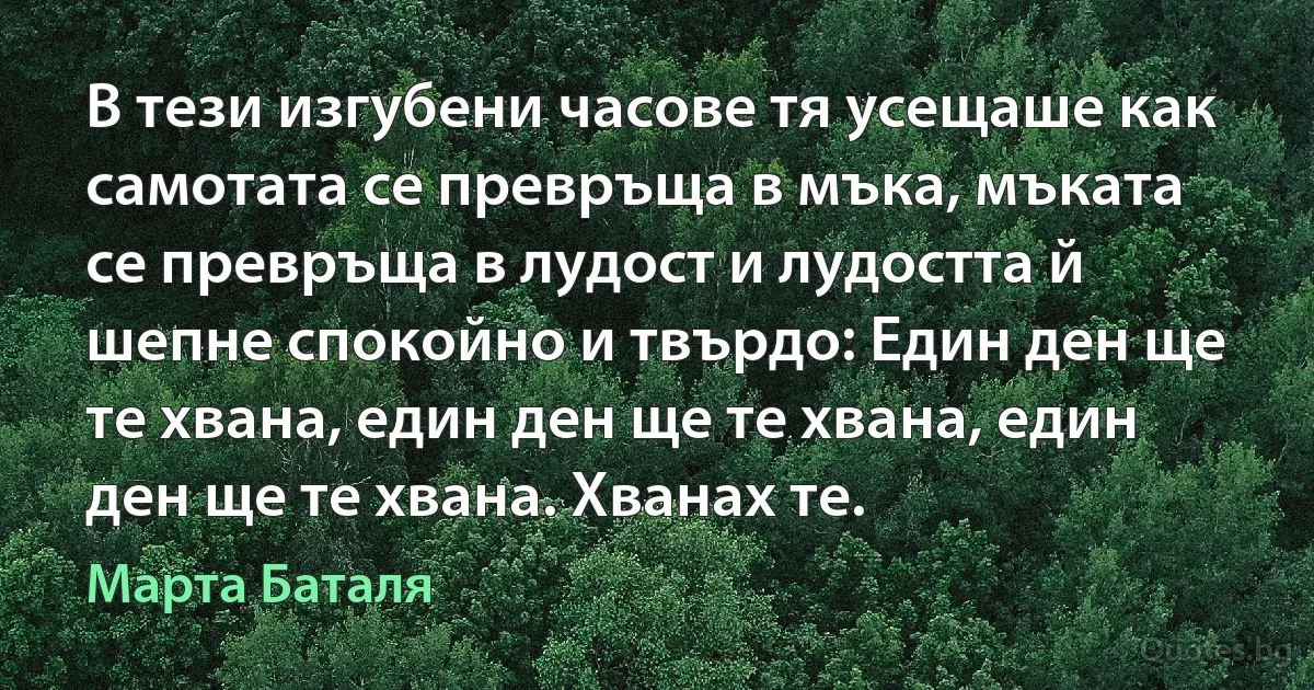 В тези изгубени часове тя усещаше как самотата се превръща в мъка, мъката се превръща в лудост и лудостта й шепне спокойно и твърдо: Един ден ще те хвана, един ден ще те хвана, един ден ще те хвана. Хванах те. (Марта Баталя)