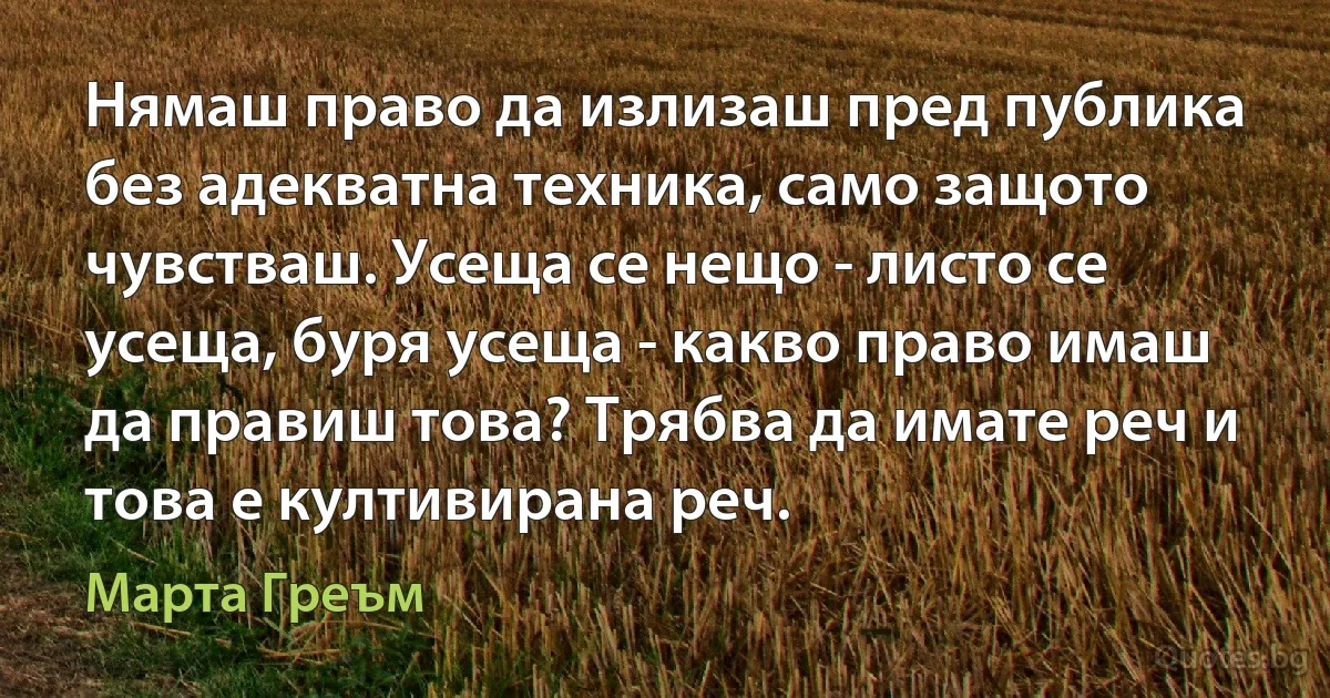 Нямаш право да излизаш пред публика без адекватна техника, само защото чувстваш. Усеща се нещо - листо се усеща, буря усеща - какво право имаш да правиш това? Трябва да имате реч и това е култивирана реч. (Марта Греъм)