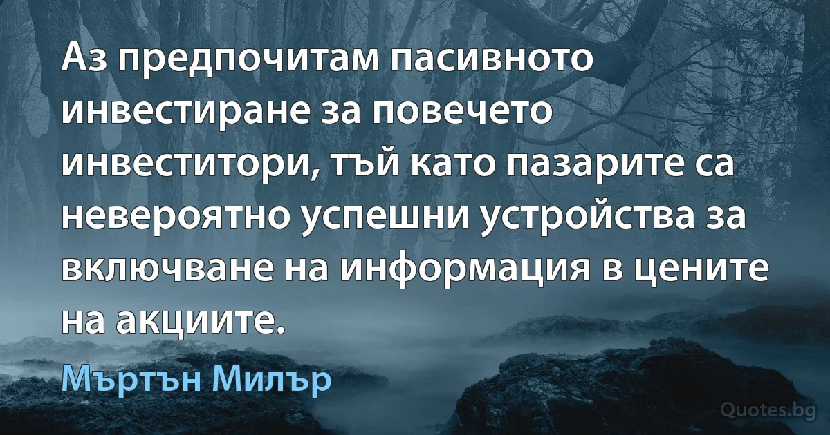 Аз предпочитам пасивното инвестиране за повечето инвеститори, тъй като пазарите са невероятно успешни устройства за включване на информация в цените на акциите. (Мъртън Милър)