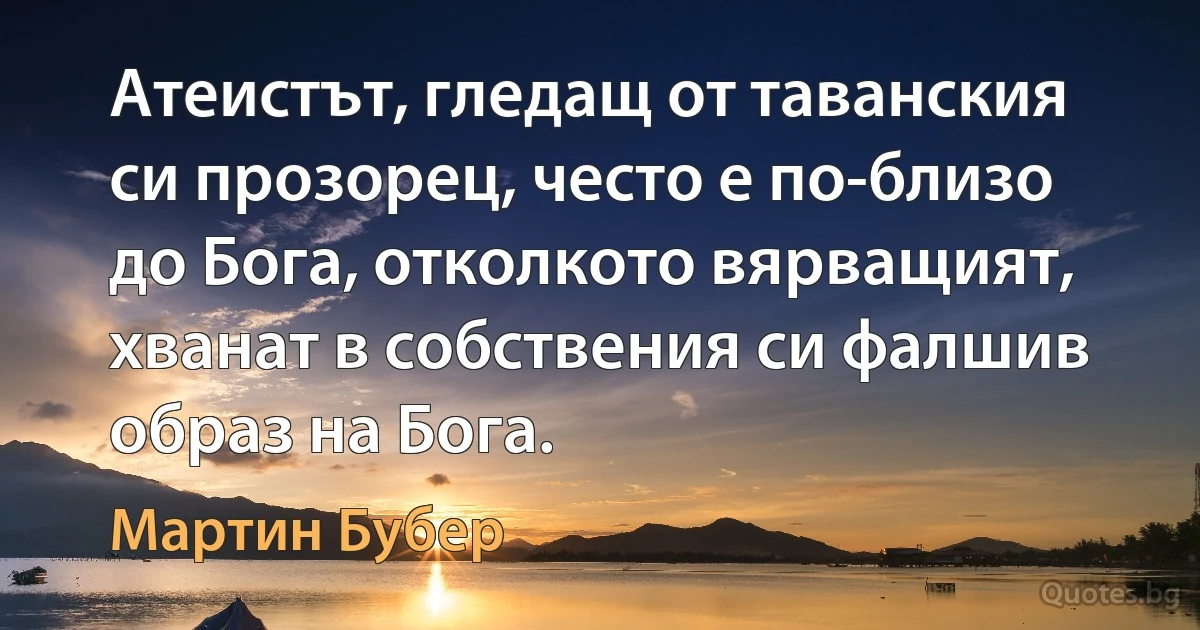 Атеистът, гледащ от таванския си прозорец, често е по-близо до Бога, отколкото вярващият, хванат в собствения си фалшив образ на Бога. (Мартин Бубер)